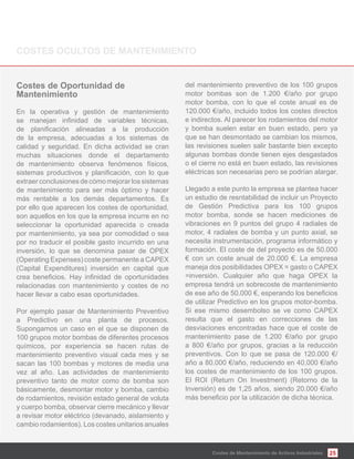 25
Mantenimiento
En la operativa y gestión de mantenimiento
de la empresa, adecuadas a los sistemas de
calidad y seguridad. En dicha actividad se cran
muchas situaciones donde el departamento
de mantenimiento observa fenómenos físicos,
extraerconclusionesdecómomejorarlossistemas
de mantenimiento para ser más óptimo y hacer
más rentable a los demás departamentos. Es
por ello que aparecen los costes de oportunidad,
son aquellos en los que la empresa incurre en no
seleccionar la oportunidad aparecida o creada
por mantenimiento, ya sea por comodidad o sea
por no traducir el posible gasto incurrido en una
inversión, lo que se denomina pasar de OPEX
(Operating Expenses) coste permanente a CAPEX
(Capital Expenditures) inversión en capital que
relacionadas con mantenimiento y costes de no
hacer llevar a cabo esas oportunidades.
Por ejemplo pasar de Mantenimiento Preventivo
a Predictivo en una planta de procesos.
Supongamos un caso en el que se disponen de
100 grupos motor bombas de diferentes procesos
químicos, por experiencia se hacen rutas de
mantenimiento preventivo visual cada mes y se
sacan las 100 bombas y motores de media una
vez al año. Las actividades de mantenimiento
preventivo tanto de motor como de bomba son
básicamente, desmontar motor y bomba, cambio
de rodamientos, revisión estado general de voluta
y cuerpo bomba, observar cierre mecánico y llevar
a revisar motor eléctrico (devanado, aislamiento y
cambio rodamientos). Los costes unitarios anuales
del mantenimiento preventivo de los 100 grupos
motor bombas son de 1.200 €/año por grupo
motor bomba, con lo que el coste anual es de
120.000 €/año, incluido todos los costes directos
e indirectos. Al parecer los rodamientos del motor
y bomba suelen estar en buen estado, pero ya
que se han desmontado se cambian los mismos,
las revisiones suelen salir bastante bien excepto
algunas bombas donde tienen ejes desgastados
o el cierre no está en buen estado, las revisiones
eléctricas son necesarias pero se podrían alargar.
Llegado a este punto la empresa se plantea hacer
un estudio de resntabilidad de incluir un Proyecto
de Gestión Predictiva para los 100 grupos
motor bomba, sonde se hacen mediciones de
vibraciones en 9 puntos del grupo 4 radiales de
motor, 4 radiales de bomba y un punto axial, se
necesita instrumentación, programa informático y
formación. El coste de del proyecto es de 50.000
€ con un coste anual de 20.000 €. La empresa
maneja dos posibilidades OPEX = gasto o CAPEX
=inversión. Cualquier año que haga OPEX la
empresa tendrá un sobrecoste de mantenimiento
de utilizar Predictivo en los grupos motor-bomba.
Si ese mismo desembolso se ve como CAPEX
resulta que el gasto en correcciones de las
desviaciones encontradas hace que el coste de
mantenimiento pase de 1.200 €/año por grupo
a 800 €/año por grupos, gracias a la reducción
preventivos. Con lo que se pasa de 120.000 €/
año a 80.000 €/año, reduciendo en 40.000 €/año
los costes de mantenimiento de los 100 grupos.
El ROI (Return On Investment) (Retorno de la
Inversión) es de 1,25 años, siendo 20.000 €/año
Costes de Mantenimiento de Activos Industriales
 