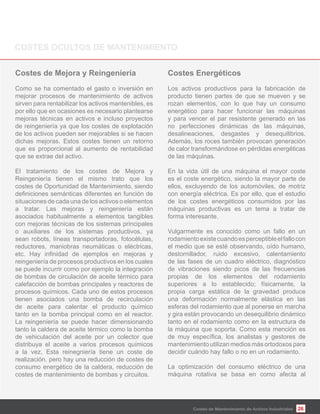 26
Como se ha comentado el gasto o inversión en
mejorar procesos de mantenimiento de activos
sirven para rentabilizar los activos mantenibles, es
por ello que en ocasiones es necesario plantearse
mejoras técnicas en activos e incluso proyectos
de reingeniería ya que los costes de explotación
de los activos pueden ser mejorables si se hacen
dichas mejoras. Estos costes tienen un retorno
que es proporcional al aumento de rentabilidad
que se extrae del activo.
El tratamiento de los costes de Mejora y
Reingeniería tienen el mismo trato que los
costes de Oportunidad de Mantenimiento, siendo
situaciones de cada una de los activos o elementos
a tratar. Las mejoras y reingeniería están
asociados habitualmente a elementos tangibles
con mejoras técnicas de los sistemas principales
o auxiliares de los sistemas productivos, ya
sean robots, líneas transportadoras, fotocélulas,
reductores, maniobras neumáticas o eléctricas,
reingeniería de procesos productivos en los cuales
se puede incurrir como por ejemplo la integración
de bombas de circulación de aceite térmico para
calefacción de bombas principales y reactores de
procesos químicos. Cada uno de estos procesos
tienen asociados una bomba de recirculación
de aceite para calentar el producto químico
tanto en la bomba principal como en el reactor.
La reingeniería se puede hacer dimensionando
tanto la caldera de aceite térmico como la bomba
de vehiculación del aceite por un colector que
distribuya el aceite a varios procesos químicos
a la vez. Esta reinegniería tiene un coste de
realización, pero hay una reducción de costes de
consumo energético de la caldera, reducción de
costes de mantenimiento de bombas y circuitos.
Los activos productivos para la fabricación de
producto tienen partes de que se mueven y se
rozan elementos, con lo que hay un consumo
energético para hacer funcionar las máquinas
y para vencer el par resistente generado en las
no perfecciones dinámicas de las máquinas,
desalineaciones, desgastes y desequilibrios.
Además, los roces también provocan generación
de calor transformándose en pérdidas energéticas
de las máquinas.
En la vida útil de una máquina el mayor coste
es el coste energético, siendo la mayor parte de
ellos, excluyendo de los automóviles, de motriz
con energía eléctrica. Es por ello, que el estudio
de los costes energéticos consumidos por las
máquinas productivas es un tema a tratar de
forma interesante.
Vulgarmente es conocido como un fallo en un
rodamientoexistecuandoesperceptibleelfallocon
el medio que se esté observando, oído humano,
destornillador, ruido excesivo, calentamiento
de las fases de un cuadro eléctrico, diagnóstico
de vibraciones siendo picos de las frecuencias
propias de los elementos del rodamiento
superiores a lo establecido; físicamente, la
propia carga estática de la gravedad produce
una deformación normalmente elástica en las
esferas del rodamiento que al ponerse en marcha
y gira están provocando un desequilibrio dinámico
tanto en el rodamiento como en la estructura de
la máquina que soporta. Como esta mención es
mantenimiento utilizan medios más ortodoxos para
decidir cuándo hay fallo o no en un rodamiento.
La optimización del consumo eléctrico de una
máquina rotativa se basa en como afecta al
Costes de Mantenimiento de Activos Industriales
 