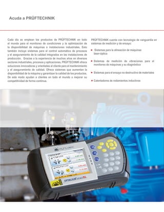PRÜFTECHNIK cuenta con tecnología de vanguardia en
sistemas de medición y de ensayo:
Cada día se emplean los productos de PRÜFTECHNIK en todo
el mundo para el monitoreo de condiciones y la optimización de
la disponibilidad de máquinas e instalaciones industriales. Esto
también incluye sistemas para el control automático de procesos
y el aseguramiento de la calidad integrados en las instalaciones de
producción. Gracias a la experiencia de muchos años en diversos
sectores industriales, procesos y aplicaciones, PRÜFTECHNIK ofrece
soluciones innovadoras y orientadas al cliente para el mantenimiento
y el aseguramiento de calidad. Ofrece sistemas que aumentan la
disponibilidad de la máquina y garantizan la calidad de los productos.
De este modo ayudan a clientes en todo el mundo a mejorar su
competitividad de forma continua.
Sistemas para la alineación de máquinas
láser-óptica
Sistemas de medición de vibraciones para el
monitoreo de máquinas y su diagnóstico
Sistemas para el ensayo no destructivo de materiales
Calentadores de rodamientos inductivos
Acuda a PRÜFTECHNIK
 
