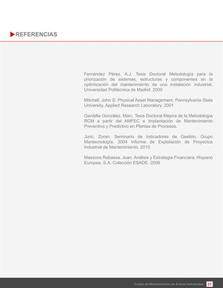 31
Fernández Pérez, A.J. Tesis Doctoral Metodología para la
priorización de sistemas, estructuras y componentes en la
optimización del mantenimiento de una instalación industrial.
Universidad Politécnica de Madrid. 2000
Mitchell, John S. Physical Asset Management. Pennsylvania State
University, Applied Research Laboratory. 2001
Gardella González, Marc. Tesis Doctoral Mejora de la Metodología
RCM a partir del AMFEC e Implantación de Mantenimiento
Preventivo y Predictivo en Plantas de Procesos.
Juric, Zoran. Seminario de Indicadores de Gestión. Grupo
Mantecnología. 2004 Informe de Explotación de Proyectos
Industrial de Mantenimiento. 2010
Massons Rabassa, Joan. Análisis y Estrategia Financiera. Hispano
Europea, S.A. Colección ESADE. 2008
Costes de Mantenimiento de Activos Industriales
 