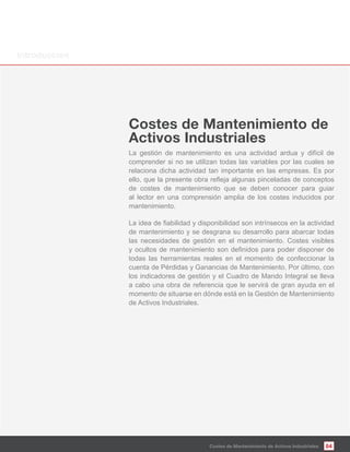 La gestión de mantenimiento es una actividad ardua y difícil de
comprender si no se utilizan todas las variables por las cuales se
relaciona dicha actividad tan importante en las empresas. Es por
de costes de mantenimiento que se deben conocer para guiar
al lector en una comprensión amplia de los costes inducidos por
mantenimiento.
de mantenimiento y se desgrana su desarrollo para abarcar todas
las necesidades de gestión en el mantenimiento. Costes visibles
todas las herramientas reales en el momento de confeccionar la
cuenta de Pérdidas y Ganancias de Mantenimiento. Por último, con
los indicadores de gestión y el Cuadro de Mando Integral se lleva
a cabo una obra de referencia que le servirá de gran ayuda en el
momento de situarse en dónde está en la Gestión de Mantenimiento
de Activos Industriales.
04Costes de Mantenimiento de Activos Industriales
Costes de Mantenimiento de
Activos Industriales
Introducción
 