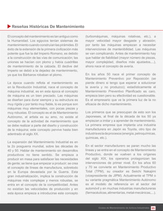 05
Elconceptodelmantenimientoestanantiguocomo
la Humanidad. Los egipcios tenían sistemas de
mantenimientocuandoconstruíanlaspirámides.El
éxito de la extensión de la primera civilización más
potente que fue la del Imperio Romano, es debido
a la construcción de las vías de comunicación; las
uniones se hacían con plomo y había cuadrillas
de mantenimiento de la calzada. El declive del
Imperio se debió a la dejadez de mantenimiento,
ya que los Bárbaros robaban el plomo.
en la Revolución Industrial, nace el concepto de
máquina industrial, es en esta época el concepto
de máquina es un bien preciado. Las máquinas
se diseñan para durar siempre y su estructura es
máquinas muy elementales, con pocas piezas y
muy robustas. El concepto es el de Mantenimiento
Autónomo, el artista es su amo, no existe el
concepto de la actividad de mantenimiento que
se debe realizar a parte del diseño y construcción
de la máquina; este concepto pervive hasta bien
adentrado el siglo XX.
La expansión del Mantenimiento Industrial es en
la 2o posguerra mundial, sobre las décadas de
40 y 50. Hablar de mantenimiento sin desarrollos
productivos no tiene sentido. Se empieza a
producir en masa para satisfacer las necesidades
de gente; se tiene que empezar a producir; se crea
el concepto de líneas de manufactura, sobretodo
en la Europa devastada por la Guerra. Esta
gran industrialización, implica la construcción de
máquinas más complejas y menos robustas, se
entra en el concepto de la competitividad. Antes
no existían las velocidades de producción y en
esta época empieza a introducirse este concepto
(turbomáquinas, máquinas rotativas, etc.), a
mayor velocidad mayor desgaste y abrasión;
por tanto las máquinas empiezan a necesitar
intervenciones de mantenibilidad. Las máquinas
se van complicando. Antes de mantenimiento hay
mayor complejidad, diseños más ajustados,...),
ahora nace el concepto de avería.
En los años 50 nace el primer concepto de
Mantenimiento Preventivo por Reposición (se
pierde dinero si tengo que esperar a solucionar
la avería y no produzco); estadísticamente el
empieza bien pero su efectividad es cuestionable.
Es el empresario que ve la primera luz de la no
Los primeros que se preocupan de esto son los
empiezan a imitar y a aprender de mantenimiento.
La primera empresa que implanta una industria
manufacturera en Japón es Toyota, otro tipo de
industriaesladeprocesos(energía,petroquímicas,
químicas, etc.).
En el sector manufacturero se paran mucho las
líneas y se entra en el concepto de Mantenimiento
Productivo, donde se vuelven a los orígenes
del siglo XIX, los operarios protagonizan las
intervenciones de primer nivel. En los años 60
y 70 se convierte en Mantenimiento Productivo
Total (TPM), su creador es Seiichi Nakajimi
(vicepresidente de JIPM). Actualmente el TPM o
su variante pragmática Mantenimiento Autónomo
es el modelo de referencia en el sector del
automóvil y en muchas industrias manufactureras
(farmacéuticas,alimentarías,metal-mecánicas,...).
Costes de Mantenimiento de Activos Industriales
 