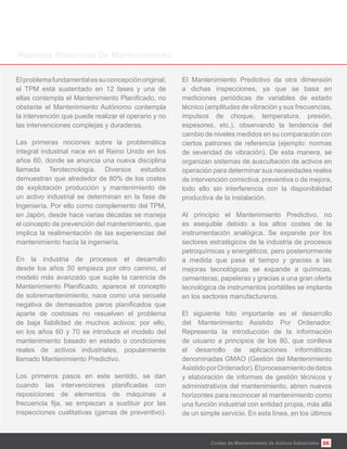 06
Elproblemafundamentalessuconcepciónoriginal;
el TPM está sustentado en 12 fases y una de
obstante el Mantenimiento Autónomo contempla
la intervención que puede realizar el operario y no
las intervenciones complejas y duraderas.
Las primeras nociones sobre la problemática
integral industrial nace en el Reino Unido en los
años 60, donde se anuncia una nueva disciplina
llamada Terotecnología. Diversos estudios
demuestran que alrededor de 80% de los costes
de explotación producción y mantenimiento de
un activo industrial se determinan en la fase de
Ingeniería. Por ello como complemento del TPM,
en Japón, desde hace varias décadas se maneja
el concepto de prevención del mantenimiento, que
implica la realimentación de las experiencias del
mantenimiento hacia la ingeniería.
En la industria de procesos el desarrollo
desde los años 50 empieza por otro camino, el
modelo más avanzado que suple la carencia de
de sobremantenimiento, nace como una secuela
aparte de costosas no resuelven el problema
en los años 60 y 70 se introduce el modelo del
mantenimiento basado en estado o condiciones
reales de activos industriales, popularmente
llamado Mantenimiento Predictivo.
Los primeros pasos en este sentido, se dan
reposiciones de elementos de máquinas a
inspecciones cualitativas (gamas de preventivo).
El Mantenimiento Predictivo da otra dimensión
a dichas inspecciones, ya que se basa en
mediciones periódicas de variables de estado
técnico (amplitudes de vibración y sus frecuencias,
impulsos de choque, temperatura, presión,
espesores, etc.), observando la tendencia del
cambio de niveles medidos en su comparación con
ciertos patrones de referencia (ejemplo: normas
de severidad de vibración). De esta manera, se
organizan sistemas de auscultación de activos en
operación para determinar sus necesidades reales
de intervención correctiva, preventiva o de mejora,
todo ello sin interferencia con la disponibilidad
productiva de la instalación.
Al principio el Mantenimiento Predictivo, no
es asequible debido a los altos costes de la
instrumentación analógica. Se expande por los
sectores estratégicos de la industria de procesos
petroquímicas y energéticos, pero posteriormente
a medida que pasa el tiempo y gracias a las
mejoras tecnológicas se expande a químicas,
cementeras, papeleras y gracias a una gran oferta
tecnológica de instrumentos portátiles se implanta
en los sectores manufactureros.
El siguiente hito importante es el desarrollo
del Mantenimiento Asistido Por Ordenador.
Representa la introducción de la información
de usuario a principios de los 80, que conlleva
el desarrollo de aplicaciones informáticas
denominadas GMAO (Gestión del Mantenimiento
AsistidoporOrdenador).Elprocesamientodedatos
y elaboración de informes de gestión técnicos y
administrativos del mantenimiento, abren nuevos
horizontes para reconocer el mantenimiento como
una función industrial con entidad propia, más allá
de un simple servicio. En esta línea, en los últimos
Costes de Mantenimiento de Activos Industriales
 