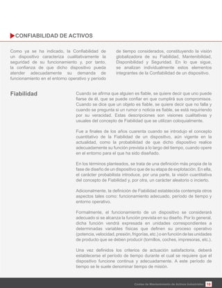 10
un dispositivo caracteriza cualitativamente la
seguridad de su funcionamiento y, por tanto,
atender adecuadamente su demanda de
funcionamiento en el entorno operativo y período
de tiempo considerados, constituyendo la visión
globalizadora de su Fiabilidad, Mantenibilidad,
Disponibilidad y Seguridad. En lo que sigue,
se analizan individualmente estos elementos
Costes de Mantenimiento de Activos Industriales
por su veracidad. Estas descripciones son visiones cualitativas y
usuales del concepto de Fiabilidad que se utilizan coloquialmente.
cuantitativo de la Fiabilidad de un dispositivo, aún vigente en la
actualidad, como la probabilidad de que dicho dispositivo realice
adecuadamente su función prevista a lo largo del tiempo, cuando opere
en el entorno para el que ha sido diseñado.
fase de diseño de un dispositivo que de su etapa de explotación. En ella,
el carácter probabilista introduce, por una parte, la visión cuantitativa
del concepto de Fiabilidad y, por otra, un carácter aleatorio o incierto.
aspectos tales como: funcionamiento adecuado, período de tiempo y
entorno operativo.
Formalmente, el funcionamiento de un dispositivo se considerará
adecuado si se alcanza la función prevista en su diseño. Por lo general,
dicha función vendrá expresada en unidades correspondientes a
(potencia, velocidad, presión, frigorías, etc.) o en función de las unidades
de producto que se deben producir (tornillos, coches, impresoras, etc.).
establecerse el período de tiempo durante el cual se requiere que el
dispositivo funcione continua y adecuadamente. A este período de
tiempo se le suele denominar tiempo de misión.
 