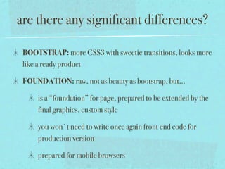 are there any significant differences?

 BOOTSTRAP: more CSS3 with sweetie transitions, looks more
 like a ready product

 FOUNDATION: raw, not as beauty as bootstrap, but...

     is a “foundation” for page, prepared to be extended by the
     final graphics, custom style

     you won`t need to write once again front end code for
     production version

     prepared for mobile browsers
 