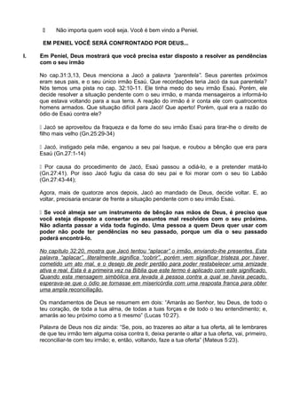  Não importa quem você seja. Você é bem vindo a Peniel.
EM PENIEL VOCÊ SERÁ CONFRONTADO POR DEUS...
I. Em Peniel, Deus mostrará que você precisa estar disposto a resolver as pendências
com o seu irmão
No cap.31:3,13, Deus menciona a Jacó a palavra “parentela”. Seus parentes próximos
eram seus pais, e o seu único irmão Esaú. Que recordações teria Jacó da sua parentela?
Nós temos uma pista no cap. 32:10-11. Ele tinha medo do seu irmão Esaú. Porém, ele
decide resolver a situação pendente com o seu irmão, e manda mensageiros a informá-lo
que estava voltando para a sua terra. A reação do irmão é ir conta ele com quatrocentos
homens armados. Que situação difícil para Jacó! Que aperto! Porém, qual era a razão do
ódio de Esaú contra ele?
 Jacó se aproveitou da fraqueza e da fome do seu irmão Esaú para tirar-lhe o direito de
filho mais velho (Gn.25:29-34)
 Jacó, instigado pela mãe, enganou a seu pai Isaque, e roubou a bênção que era para
Esaú (Gn.27:1-14)
 Por causa do procedimento de Jacó, Esaú passou a odiá-lo, e a pretender matá-lo
(Gn.27:41). Por isso Jacó fugiu da casa do seu pai e foi morar com o seu tio Labão
(Gn.27:43-44);
Agora, mais de quatorze anos depois, Jacó ao mandado de Deus, decide voltar. E, ao
voltar, precisaria encarar de frente a situação pendente com o seu irmão Esaú.
 Se você almeja ser um instrumento de bênção nas mãos de Deus, é preciso que
você esteja disposto a consertar os assuntos mal resolvidos com o seu próximo.
Não adianta passar a vida toda fugindo. Uma pessoa a quem Deus quer usar com
poder não pode ter pendências no seu passado, porque um dia o seu passado
poderá encontrá-lo.
No capítulo 32:20, mostra que Jacó tentou “aplacar” o irmão, enviando-lhe presentes. Esta
palavra “aplacar”, literalmente significa “cobrir”, porém vem significar tristeza por haver
cometido um ato mal, e o desejo de pedir perdão para poder restabelecer uma amizade
ativa e real. Esta é a primeira vez na Bíblia que este termo é aplicado com este significado.
Quando esta mensagem simbólica era levada à pessoa contra a qual se havia pecado,
esperava-se que o ódio se tornasse em misericórdia com uma resposta franca para obter
uma ampla reconciliação.
Os mandamentos de Deus se resumem em dois: “Amarás ao Senhor, teu Deus, de todo o
teu coração, de toda a tua alma, de todas a tuas forças e de todo o teu entendimento; e,
amarás ao teu próximo como a ti mesmo” (Lucas 10:27).
Palavra de Deus nos diz ainda: “Se, pois, ao trazeres ao altar a tua oferta, ali te lembrares
de que teu irmão tem alguma coisa contra ti, deixa perante o altar a tua oferta, vai, primeiro,
reconciliar-te com teu irmão; e, então, voltando, faze a tua oferta” (Mateus 5:23).
 