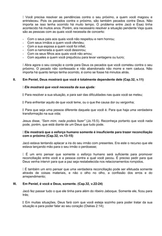  Você precisa resolver as pendências contra o seu próximo, a quem você magoou e
entristeceu. Pois os pecados contra o próximo, são também pecados contra Deus. Não
importa se isso tenha ocorrido há muito tempo. O problema entre Jacó e Esaú tinha
acontecido há muitos anos. Porém, era necessário resolver a situação pendente Veja quais
são as pessoas com as quais você necessita de concerto:
- Com o seus pais aos quais você não respeitou e nem honrou;
- Com seus irmãos a quem você ofendeu;
- Com a sua esposa a quem você foi infiel;
- Com a namorada a quem você desonrou;
- Com os seus filhos aos quais você não amou;
- Com aqueles a quem você prejudicou para levar vantagens ou lucro;
 Abra agora o seu coração e conte para Deus os pecados que você cometeu contra o seu
próximo. O pecado não confessado e não abandonado não morre e nem caduca. Não
importa há quanto tempo tenha ocorrido, é como se fosse há minutos atrás.
II. Em Peniel, Deus mostrará que você é totalmente dependente dele (Cap.32, v.11)
 Ele mostrará que você necessita da sua ajuda:
 Para resolver a sua situação, e para sair das dificuldades nas quais você se meteu;
 Para enfrentar aquilo de que você teme, ou o que lhe causa dor ou vergonha;
 Para que seja uma pessoa diferente daquela que você é. Para que haja uma verdadeira
transformação na sua vida;
Jesus disse, “Sem mim, nada podeis fazer” (Jo.15:5). Reconheça portanto que você nada
pode, porém, que está diante de um Deus que tudo pode.
 Ele mostrará que o esforço humano somente é insuficiente para trazer reconciliação
com o próximo (Cap.32, vv.13-15)
Jacó estava tentando aplacar a ira do seu irmão com presentes. Era este o recurso que ele
estava lançando mão para o seu irmão o perdoasse;
 É um erro pensar que somente o esforço humano será suficiente para promover
reconciliação entre você e a pessoa contra a qual você pecou. É preciso pedir para que
Deus venha intervir para que a paz seja restabelecida nos relacionamentos rompidos.
 É também um erro pensar que uma verdadeira reconciliação pode ser efetuada somente
através de coisas materiais, e não o olho no olho, a confissão dos erros e do
arrependimento;
III. Em Peniel, é você e Deus, somente. (Cap.32, v.22-24)
Jacó fez passar tudo o que ele tinha para além do ribeiro Jaboque. Somente ele, ficou para
trás;
 Em muitas situações, Deus fará com que você esteja sozinho para poder tratar da sua
situação e para poder falar ao seu coração (Oséias 2:14);
 