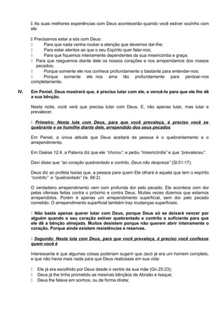  As suas melhores experiências com Deus acontecerão quando você estiver sozinho com
ele
 Precisamos estar a sós com Deus:
 Para que nada venha roubar a atenção que devemos dar-lhe;
 Para estar atentos ao que o seu Espírito quer falar-nos;
 Para que fiquemos inteiramente dependentes da sua misericórdia e graça;
 Para que rasguemos diante dele os nossos corações e nos arrependamos dos nossos
pecados;
 Porque somente ele nos conhece profundamente o bastante para entender-nos;
 Porque somente ele nos ama tão profundamente para perdoar-nos
completamente;
IV. Em Peniel, Deus mostrará que, é preciso lutar com ele, e vencê-lo para que ele lhe dê
a sua bênção.
Nesta noite, você verá que precisa lutar com Deus. E, não apenas lutar, mas lutar e
prevalecer.
 Primeiro: Nesta luta com Deus, para que você prevaleça, é preciso você se
quebrante e se humilhe diante dele, arrependido dos seus pecados
Em Peniel, a única atitude que Deus aceitará da pessoa é o quebrantamento e o
arrependimento.
Em Oséias 12:4, a Palavra diz que ele “chorou”, e pediu “misericórdia” e que “prevaleceu”.
Davi disse que “ao coração quebrantado e contrito, Deus não despreza” (Sl.51:17).
Deus diz ao profeta Isaías que, a pessoa para quem Ele olhará é aquela que tem o espírito
“contrito” e “quebrantado” (Is. 66:2)
O verdadeiro arrependimento vem com profunda dor pelo pecado. Ele acontece com dor
pelas ofensas feitas contra o próximo e contra Deus. Muitas vezes dizemos que estamos
arrependidos. Porém é apenas um arrependimento superficial, sem dor pelo pecado
cometido. O arrependimento superficial também traz mudanças superficiais.
 Não basta apenas querer lutar com Deus, porque Deus só se deixará vencer por
alguém quando o seu coração estiver quebrantado e contrito o suficiente para que
ele dê a bênção almejada. Muitos desistem porque não querem abrir inteiramente o
coração. Porque ainda existem resistências e reservas.
 Segundo: Nesta luta com Deus, para que você prevaleça, é preciso você confesse
quem você é
Interessante é que algumas coisas poderiam sugerir que Jacó já era um homem completo,
e que não havia mais nada para que Deus realizasse em sua vida:
 Ele já era escolhido por Deus desde o ventre da sua mãe (Gn.25:23);
 Deus já lhe tinha prometido as mesmas bênçãos de Abraão e Isaque;
 Deus lhe falava em sonhos, ou de forma direta;
 