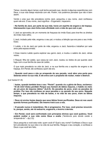 Talvez, durante algum tempo você tenha pensado que, devido à algumas experiências com
Deus, a sua vida esteja resolvida com ele. Porém, nós podemos perceber que não é bem
assim.
Vendo o anjo que não prevalecia contra Jacó, perguntou o seu nome. Jacó confessou
quem ele era. O seu nome, Jacó significa – Enganador, trapaceiro.
 Na família de Jacó, por parte da sua mãe, havia um espírito de engano e de trapaça.
Interessante é que Jacó tinha mais afinidade com a mãe do que com o pai;
 Jacó se aproveitou de um momento de fraqueza do irmão Esaú para tirar-lhe os direitos
de irmão mais velho;
 Jacó, incitado pela mãe, enganou o seu pai, e roubou a bênção que era para o seu irmão
Esaú;
 Labão, o tio de Jacó por parte de mãe, enganou a Jacó, fazendo-o trabalhar por sete
anos pela esposa errada;
 Esse mesmo Labão queria explorar seu genro Jacó, e mudou o salário de Jacó, várias
vezes;
 Raquel, filha de Labão, que casou-se com Jacó, roubou os ídolos do pai quando Jacó
fugiu com a sua família da casa de Labão;
O que mais prevalecia na vida de Jacó, e na sua família era o espírito de engano e de
trapaça. Em Peniel, ele confessou quem ele era.
 Quando você peca e não se arrepende do seu pecado, você abre uma porta para
Satanás entrar na sua vida. E ele entra com o propósito de roubar, matar e destruir.
(Ler Isaías 6:1-8)
 Isaías, quando também teve o seu “Peniel”, quando viu a glória de Deus, exclamou:
“Ai de mim! Estou perdido! Porque sou homem de lábios impuros, e habito no meio
de um povo de impuros lábios” (Is.6:5). Os pecados do povo, eram os pecados do
profeta. Por isso ele confessa os seus pecados e os pecado do seu povo. Naquele
tempo, o que prevalecia na vida de Isaías, e na vida do seu povo, eram os lábios
impuros.
 Deus só enviou Isaías depois que seus lábios foram purificados. Deus só nos usará
quando formos purificados. Ele mesmo trará cura a nós.
 O pecado nunca é instantâneo. Ele é progressivo. Por isso, você precisa renunciá-
lo, porque, senão, ele irá seduzi-lo, enganá-lo, e levá-lo à derrota.
 Em Peniel, você será confrontado com princípios divinos que você quebrou. Você
poderá avaliar a sua vida como Deus a avalia (“lembra-te pois donde caíste e
arrepende-te” – Ap.2:5);
Deus pergunta a você esta noite: quem você é? Qual o seu nome? Confesse a Deus o que
tem prevalecido na sua vida e na vida da sua família. Rasgue o seu coração, e confesse a
Deus o que você tem feito.
 