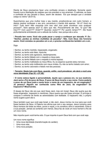 Diante de Deus precisamos fazer uma confissão sincera e detalhada. Somente assim
haverá cura e libertação de cadeias que nos prendem e nos amarram. O salmista, ao fazer
a confissão do seu pecado a Deus, assim ele declara: “Eis que desejas que a verdade
esteja no íntimo” (Sl.51:6).
Suponhamos que uma mulher traia o seu marido, prostituindo-se com outro homem, e
depois resolve confessar o seu erro, porventura o marido dirá apenas: “Ah é? Você me
traiu? Tudo bem! Não esquenta com isso não! Isso pode acontecer com qualquer
pessoa!!!”. Será apenas isso? É claro que não. Provavelmente ele dirá: “O que? Me
traiu??? Com quem??? Onde??? Quantas vezes??? Por quanto tempo???”. Ele ficará
profundamente entristecido com a atitude da mulher. Isso porque ele a ama.
 Pecado tem nome. Você não pode pecar a varejo e confessar por atacado: P. Ex.:
“Senhor, perdoa as minhas multidões de pecados”. Não. Com Deus não funciona
assim. Você cometeu os pecados um a um, e precisa confessá-los também um a um.
Diga:
 Senhor, eu tenho mentido, trapaceado, enganado;
 Senhor, eu tenho sido falso, hipócrita;
 Senhor, eu tenho sido agressivo, destemperante;
 Senhor, eu tenho faltado com o respeito a meus pais;
 Senhor, eu tenho faltado com o respeito à minha esposa;
 Senhor, eu tenho maltratado os meus filhos. Eu os espanco quando estou nervoso;
 Senhor, eu tenho sido indiferente com meus irmãos. Eu não os tenho tratado com amor;
 Senhor, eu tenho caluniado e falado mal das pessoas;
 Terceiro: Nesta luta com Deus, quando, enfim, você prevalecer, ele dará a você uma
nova identidade (Cap.32, v.27,28);
 O nome estava ligado à personalidade, àquilo que a pessoa era, na sua essência.
Jacó seria o Pai do povo de Deus. O povo de Deus levaria o seu nome. Como poderia
o povo de um Deus justo e santo levar o nome de um trapaceiro, de um enganador?
Já pensou? Alguém ser conhecido como filho de Jacó, do enganador? Do
trapaceiro? Misericórdia.
O desejo de Deus não era que Jacó fosse Jacó, mas sim Israel. Deus não queria que ele
fosse enganador, trapaceiro e mentiroso. Deus queria que ele fosse príncipe. O príncipe é
corajoso e enfrenta de frente as adversidades com lealdade. O trapaceiro não, o próprio
nome sugere quem ele é.
Deus também quer que você seja Israel, e não Jacó. Jesus morreu na cruz para que você
fosse herdeiro de Deus. A Palavra nos afirma que com o seu sangue, Jesus comprou para
Deus homens de todas as tribos, povos e raças, e os constituiu reino e sacerdotes. Essa é
a sua posição. Jamais se contente com menos. Deus faz de você um novo homem e lhe dá
um novo nome.
Não importa quem você tenha sido. O que importa é quem Deus fará com que você seja.
Um novo nome significa:
 Uma nova identidade (transformação do caráter);
 Uma nova vida;
 Uma nova posição;
 