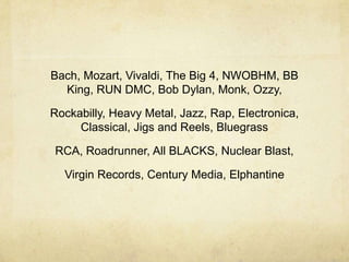 Bach, Mozart, Vivaldi, The Big 4, NWOBHM, BB
  King, RUN DMC, Bob Dylan, Monk, Ozzy,

Rockabilly, Heavy Metal, Jazz, Rap, Electronica,
     Classical, Jigs and Reels, Bluegrass

RCA, Roadrunner, All BLACKS, Nuclear Blast,

  Virgin Records, Century Media, Elphantine
 