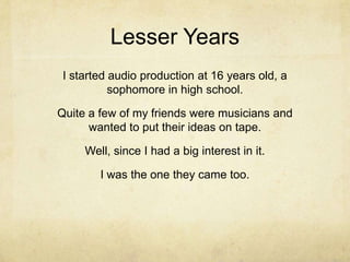 Lesser Years
 I started audio production at 16 years old, a
           sophomore in high school.

Quite a few of my friends were musicians and
      wanted to put their ideas on tape.

     Well, since I had a big interest in it.

        I was the one they came too.
 