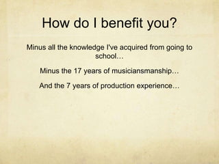 How do I benefit you?
Minus all the knowledge I've acquired from going to
                     school…

    Minus the 17 years of musiciansmanship…

   And the 7 years of production experience…
 