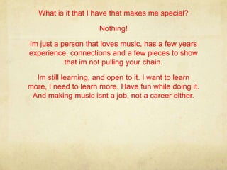 What is it that I have that makes me special?

                     Nothing!

Im just a person that loves music, has a few years
experience, connections and a few pieces to show
           that im not pulling your chain.

  Im still learning, and open to it. I want to learn
more, I need to learn more. Have fun while doing it.
 And making music isnt a job, not a career either.
 
