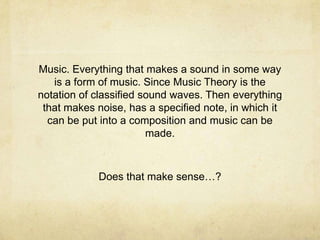 Music. Everything that makes a sound in some way
   is a form of music. Since Music Theory is the
notation of classified sound waves. Then everything
 that makes noise, has a specified note, in which it
  can be put into a composition and music can be
                        made.



            Does that make sense…?
 