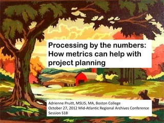 Processing by the numbers:
How metrics can help with
project planning




Adrienne Pruitt, MSLIS, MA, Boston College
October 27, 2012 Mid-Atlantic Regional Archives Conference
Session S18
 