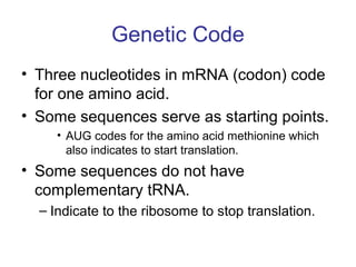 Genetic Code
• Three nucleotides in mRNA (codon) code
for one amino acid.
• Some sequences serve as starting points.
• AUG codes for the amino acid methionine which
also indicates to start translation.
• Some sequences do not have
complementary tRNA.
– Indicate to the ribosome to stop translation.
 