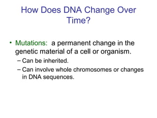 How Does DNA Change Over
Time?
• Mutations: a permanent change in the
genetic material of a cell or organism.
– Can be inherited.
– Can involve whole chromosomes or changes
in DNA sequences.
 