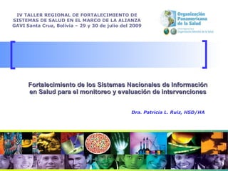 Fortalecimiento de los Sistemas Nacionales de Información en Salud para el monitoreo y evaluación de intervenciones IV TALLER REGIONAL DE FORTALECIMIENTO DE SISTEMAS DE SALUD EN EL MARCO DE LA ALIANZA GAVI   Santa Cruz, Bolivia –  29 y 30 de julio del 2009 Dra. Patricia L. Ruiz, HSD/HA 