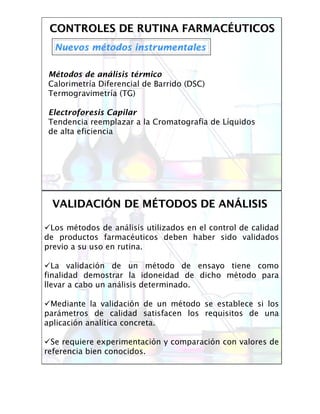 CONTROLES DE RUTINA FARMACCONTROLES DE RUTINA FARMACÉÉUTICOSUTICOS
Nuevos mNuevos méétodos instrumentalestodos instrumentales
Métodos de análisis térmico
Calorimetría Diferencial de Barrido (DSC)
Termogravimetría (TG)
Electroforesis Capilar
Tendencia reemplazar a la Cromatografía de Líquidos
de alta eficiencia
VALIDACIVALIDACIÓÓN DE MN DE MÉÉTODOS DE ANTODOS DE ANÁÁLISISLISIS
Los métodos de análisis utilizados en el control de calidad
de productos farmacéuticos deben haber sido validados
previo a su uso en rutina.
La validación de un método de ensayo tiene como
finalidad demostrar la idoneidad de dicho método para
llevar a cabo un análisis determinado.
Mediante la validación de un método se establece si los
parámetros de calidad satisfacen los requisitos de una
aplicación analítica concreta.
Se requiere experimentación y comparación con valores de
referencia bien conocidos.
 