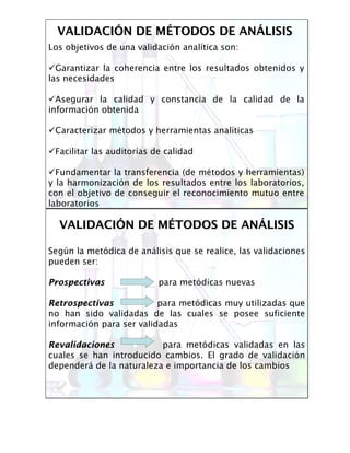 VALIDACIVALIDACIÓÓN DE MN DE MÉÉTODOS DE ANTODOS DE ANÁÁLISISLISIS
Los objetivos de una validación analítica son:
Garantizar la coherencia entre los resultados obtenidos y
las necesidades
Asegurar la calidad y constancia de la calidad de la
información obtenida
Caracterizar métodos y herramientas analíticas
Facilitar las auditorías de calidad
Fundamentar la transferencia (de métodos y herramientas)
y la harmonización de los resultados entre los laboratorios,
con el objetivo de conseguir el reconocimiento mutuo entre
laboratorios
VALIDACIVALIDACIÓÓN DE MN DE MÉÉTODOS DE ANTODOS DE ANÁÁLISISLISIS
Según la metódica de análisis que se realice, las validaciones
pueden ser:
ProspectivasProspectivas para metódicas nuevas
RetrospectivasRetrospectivas para metódicas muy utilizadas que
no han sido validadas de las cuales se posee suficiente
información para ser validadas
RevalidacionesRevalidaciones para metódicas validadas en las
cuales se han introducido cambios. El grado de validación
dependerá de la naturaleza e importancia de los cambios
 