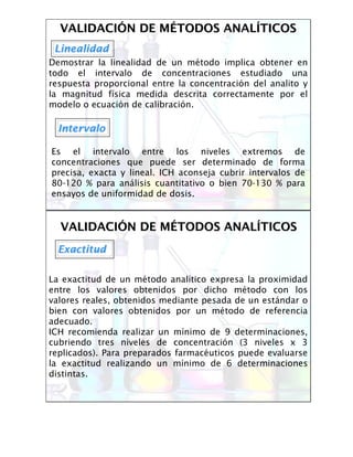 VALIDACIVALIDACIÓÓN DE MN DE MÉÉTODOS ANALTODOS ANALÍÍTICOSTICOS
LinealidadLinealidad
Demostrar la linealidad de un método implica obtener en
todo el intervalo de concentraciones estudiado una
respuesta proporcional entre la concentración del analito y
la magnitud física medida descrita correctamente por el
modelo o ecuación de calibración.
IntervaloIntervalo
Es el intervalo entre los niveles extremos de
concentraciones que puede ser determinado de forma
precisa, exacta y lineal. ICH aconseja cubrir intervalos de
80-120 % para análisis cuantitativo o bien 70-130 % para
ensayos de uniformidad de dosis.
VALIDACIVALIDACIÓÓN DE MN DE MÉÉTODOS ANALTODOS ANALÍÍTICOSTICOS
ExactitudExactitud
La exactitud de un método analítico expresa la proximidad
entre los valores obtenidos por dicho método con los
valores reales, obtenidos mediante pesada de un estándar o
bien con valores obtenidos por un método de referencia
adecuado.
ICH recomienda realizar un mínimo de 9 determinaciones,
cubriendo tres niveles de concentración (3 niveles x 3
replicados). Para preparados farmacéuticos puede evaluarse
la exactitud realizando un mínimo de 6 determinaciones
distintas.
 