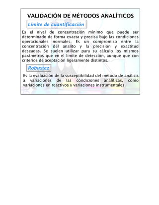 VALIDACIVALIDACIÓÓN DE MN DE MÉÉTODOS ANALTODOS ANALÍÍTICOSTICOS
LLíímite de cuantificacimite de cuantificacióónn
Es el nivel de concentración mínimo que puede ser
determinado de forma exacta y precisa bajo las condiciones
operacionales normales. Es un compromiso entre la
concentración del analito y la precisión y exactitud
deseadas. Se suelen utilizar para su cálculo los mismos
parámetros que en el límite de detección, aunque que con
criterios de aceptación ligeramente distintos.
RobustezRobustez
Es la evaluación de la susceptibilidad del método de análisis
a variaciones de las condiciones analíticas, como
variaciones en reactivos y variaciones instrumentales.
 