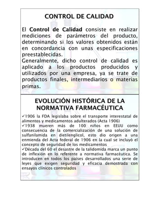 El Control de CalidadControl de Calidad consiste en realizar
mediciones de parámetros del producto,
determinando si los valores obtenidos están
en concordancia con unas especificaciones
preestablecidas.
Generalmente, dicho control de calidad es
aplicado a los productos producidos y
utilizados por una empresa, ya se trate de
productos finales, intermediarios o materias
primas.
CONTROL DE CALIDADCONTROL DE CALIDAD
EVOLUCIEVOLUCIÓÓN HISTN HISTÓÓRICA DE LARICA DE LA
NORMATIVA FARMACNORMATIVA FARMACÉÉUTICAUTICA
1906 la FDA legislaba sobre el transporte interestatal de
alimentos y medicamentos adulterados (Acta 1906)
1938 mueren más de 100 niños en EEUU como
consecuencia de la comercialización de una solución de
sulfanilamida en dietilenglicol, esto dio origen a una
enmienda del Acta federal de 1906 en la cual se incluyó el
concepto de seguridad de los medicamentos
Década del 60 el desastre de la talidomida marca un punto
de inflexión en lo referente a normativa farmacéutica. Se
introducen en todos los países desarrollados una serie de
leyes que exigen seguridad y eficacia demostrada con
ensayos clínicos controlados
 