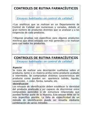 CONTROLES DE RUTINA FARMACCONTROLES DE RUTINA FARMACÉÉUTICOSUTICOS
Ensayos habituales en control de calidad
Las analíticas que se realizan en un Departamento de
Control de Calidad son numerosas y variadas, debido al
gran número de productos distintos que se analizan y a las
exigencias de cada producto.
Algunas pruebas son específicas para algunos productos
mientras que otros ensayos son más generales y se realizan
para casi todos los productos.
CONTROLES DE RUTINA FARMACCONTROLES DE RUTINA FARMACÉÉUTICOSUTICOS
Ensayos habituales en control de calidadEnsayos habituales en control de calidad
Aspecto
Se trata de realizar una descripción cualitativa sobre el
producto, tanto si es materia prima como producto acabado
o intermedio. Se comprueban distintas características del
producto como pueden ser: apariencia (sólido, líquido,
suspensión…), color, forma, tamaño, etc.
Identificación
Los ensayos de identificación deben establecer la identidad
del producto analizado y ser capaces de discriminar entre
compuestos parecidos o de estructura relacionada que
pueden formar parte de la muestra. Este ensayo debe ser lo
más específico posible. La falta de especificidad de un
método de identificación puede ser resuelta mediante
combinación de varios métodos
 