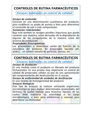 CONTROLES DE RUTINA FARMACCONTROLES DE RUTINA FARMACÉÉUTICOSUTICOS
Ensayos habituales en control de calidadEnsayos habituales en control de calidad
Ensayo de contenido
Consiste en una determinación cuantitativa del producto,
para establecer su grado de pureza o bien para determinar
el contenido de uno o más componentes
Sustancias relacionadas
Bajo este nombre se recogen posibles impurezas que puede
contener una muestra, tanto derivadas de la degradación de
algunos de los componentes de la muestra como del
proceso de producción
Propiedades físico-químicas
Las propiedades a determinar varían en función de la
naturaleza del producto. En preparados líquidos pH,
acidez,…en sólidos tamaño de partícula, dureza, etc.
CONTROLES DE RUTINA FARMACCONTROLES DE RUTINA FARMACÉÉUTICOSUTICOS
Ensayos habituales en control de calidadEnsayos habituales en control de calidad
Ensayo de disolución
Es una medida como el producto es liberado del producto
farmacéutico. Es una prueba muy importante en control de
calidad de preparados sólidos ya que da una aproximación
del comportamiento del medicamento en el cuerpo
Ensayo de uniformidad de unidades de dosificación
Es una medida de homogeneidad del producto
Ensayos biológicos
Este tipo de ensayos se realizan utilizando organismos
microbiológicos para evaluar determinadas propiedades del
fármaco. Se suelen realizar para muestras líquidas de las
cuales debe evaluarse su esterilidad o su carga
microbiológica, o bien para antibióticos y vacunas para
determinar su efectividad
 