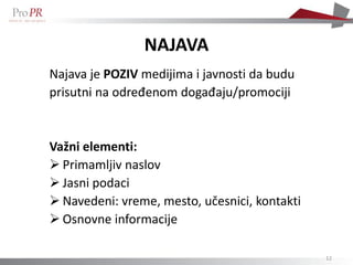 NAJAVA
Najava je POZIV medijima i javnosti da budu
prisutni na određenom događaju/promociji


Važni elementi:
 Primamljiv naslov
 Jasni podaci
 Navedeni: vreme, mesto, učesnici, kontakti
 Osnovne informacije

                                               12
 