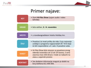 Primer najave:
          • Osmi Hi-Files Show (sajam audio i video
  KO?
            tehnike)


VREME     • biće održan, 3. i 4. novembra



MESTO     • u novobeogradskom hotelu Holiday Inn.


          • Posetioci će imati priliku da vide i čuju najnovije
 ŠTA?       uređaje iz programa najpoznatijih AV firmi koje
            će biti raspoređene u 6 sala i 4 posebne sobe.

          • Hi-Files Show biće otvoren za posetioce prvog
            vikenda novembra od 12 do 19 časova, a cena
KAKO?
            ulaznica inosi 250 dinara i može se nabaviti na
            ulazu u sajamski prostor.

          • Sve dodatne informacije moguće je dobiti na
KONTAKT
            broj telefona 011 XXX XXX.
                                                                  13
 