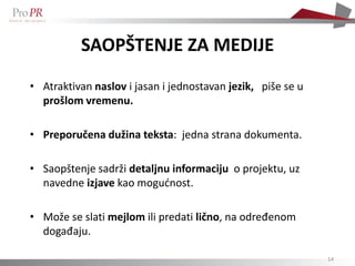 SAOPŠTENJE ZA MEDIJE
• Atraktivan naslov i jasan i jednostavan jezik, piše se u
  prošlom vremenu.

• Preporučena dužina teksta: jedna strana dokumenta.

• Saopštenje sadrži detaljnu informaciju o projektu, uz
  navedne izjave kao mogućnost.

• Može se slati mejlom ili predati lično, na određenom
  događaju.

                                                             14
 