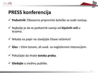 PRESS konferencija
 Podsetnik! Obavezno pripremite beleške za svaki nastup.

 Najbolje je da se podsetnik sastoji od ključnih reči u
  tezama.

 Nikada na papir ne stavljajte čitave rečenice!

 Glas – tišim tonom, ali uvek sa naglašenom intonacijom.

 Pokušajte da imate tonsku probu.

 Gledajte u sredinu publike.

                                                            17
 