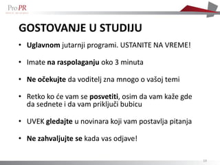 GOSTOVANJE U STUDIJU
• Uglavnom jutarnji programi. USTANITE NA VREME!

• Imate na raspolaganju oko 3 minuta

• Ne očekujte da voditelj zna mnogo o vašoj temi

• Retko ko će vam se posvetiti, osim da vam kaže gde
  da sednete i da vam priključi bubicu

• UVEK gledajte u novinara koji vam postavlja pitanja

• Ne zahvaljujte se kada vas odjave!

                                                        19
 