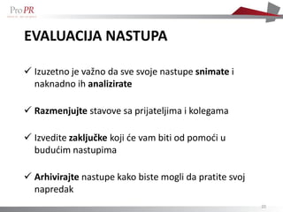 EVALUACIJA NASTUPA

 Izuzetno je važno da sve svoje nastupe snimate i
  naknadno ih analizirate

 Razmenjujte stavove sa prijateljima i kolegama

 Izvedite zaključke koji će vam biti od pomoći u
  budućim nastupima

 Arhivirajte nastupe kako biste mogli da pratite svoj
  napredak
                                                         20
 