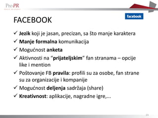 FACEBOOK
 Jezik koji je jasan, precizan, sa što manje karaktera
 Manje formalna komunikacija
 Mogućnost anketa
 Aktivnosti na “prijateljskim” fan stranama – opcije
  like i mention
 Poštovanje FB pravila: profili su za osobe, fan strane
  su za organizacije i kompanije
 Mogućnost deljenja sadržaja (share)
 Kreativnost: aplikacije, nagradne igre,...


                                                           23
 