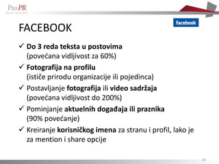FACEBOOK
 Do 3 reda teksta u postovima
  (povećana vidljivost za 60%)
 Fotografija na profilu
  (ističe prirodu organizacije ili pojedinca)
 Postavljanje fotografija ili video sadržaja
  (povećana vidljivost do 200%)
 Pominjanje aktuelnih događaja ili praznika
  (90% povećanje)
 Kreiranje korisničkog imena za stranu i profil, lako je
  za mention i share opcije

                                                            24
 