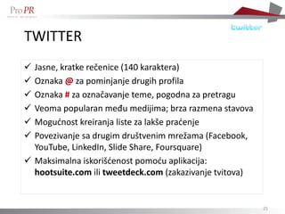 TWITTER
 Jasne, kratke rečenice (140 karaktera)
 Oznaka @ za pominjanje drugih profila
 Oznaka # za označavanje teme, pogodna za pretragu
 Veoma popularan među medijima; brza razmena stavova
 Mogućnost kreiranja liste za lakše praćenje
 Povezivanje sa drugim društvenim mrežama (Facebook,
  YouTube, LinkedIn, ݺߣ Share, Foursquare)
 Maksimalna iskorišćenost pomoću aplikacija:
  hootsuite.com ili tweetdeck.com (zakazivanje tvitova)


                                                          25
 
