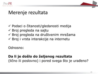 Merenje rezultata

   Podaci o čitanosti/gledanosti medija
   Broj pregleda na sajtu
   Broj pregleda na društvenim mrežama
   Broj i vrsta interakcije na internetu

Odnosno:

Da li je došlo do željenog rezultata
(lično ili poslovno) i pored svega što je urađeno?


                                                     29
 