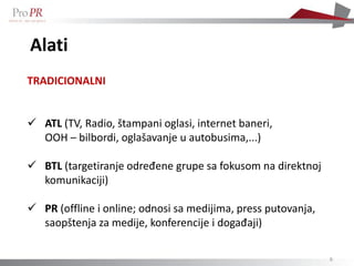 Alati
TRADICIONALNI


 ATL (TV, Radio, štampani oglasi, internet baneri,
  OOH – bilbordi, oglašavanje u autobusima,...)

 BTL (targetiranje određene grupe sa fokusom na direktnoj
  komunikaciji)

 PR (offline i online; odnosi sa medijima, press putovanja,
  saopštenja za medije, konferencije i događaji)

                                                               6
 