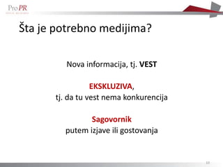 Šta je potrebno medijima?

         Nova informacija, tj. VEST

                 EKSKLUZIVA,
      tj. da tu vest nema konkurencija

               Sagovornik
        putem izjave ili gostovanja


                                         10
 