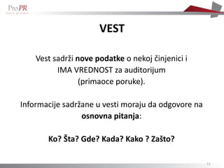 VEST

    Vest sadrži nove podatke o nekoj činjenici i
          IMA VREDNOST za auditorijum
                 (primaoce poruke).

Informacije sadržane u vesti moraju da odgovore na
                 osnovna pitanja:

       Ko? Šta? Gde? Kada? Kako ? Zašto?

                                                     11
 