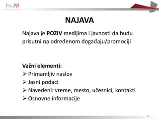 NAJAVA
Najava je POZIV medijima i javnosti da budu
prisutni na određenom događaju/promociji


Važni elementi:
 Primamljiv naslov
 Jasni podaci
 Navedeni: vreme, mesto, učesnici, kontakti
 Osnovne informacije

                                               12
 