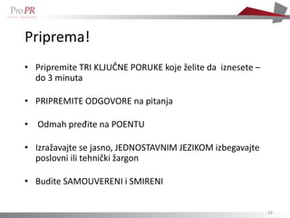 Priprema!
• Pripremite TRI KLJUČNE PORUKE koje želite da iznesete –
  do 3 minuta

• PRIPREMITE ODGOVORE na pitanja

• Odmah pređite na POENTU

• Izražavajte se jasno, JEDNOSTAVNIM JEZIKOM izbegavajte
  poslovni ili tehnički žargon

• Budite SAMOUVERENI i SMIRENI


                                                            16
 