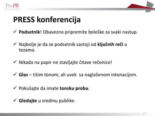 PRESS konferencija
 Podsetnik! Obavezno pripremite beleške za svaki nastup.

 Najbolje je da se podsetnik sastoji od ključnih reči u
  tezama.

 Nikada na papir ne stavljajte čitave rečenice!

 Glas – tišim tonom, ali uvek sa naglašenom intonacijom.

 Pokušajte da imate tonsku probu.

 Gledajte u sredinu publike.

                                                            17
 