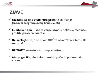 IZJAVE
 Saznajte za koju vrstu medija imate snimanje
  (zabavni program, dečiji kanal, vesti)

 Budite koncizni – kažite važne stvari u nekoliko rečenica i
  pređite pravo na poentu.

 Ne očekujte da je novinar UOPŠTE obavešten o tome šta
  vas pita!

 GLEDAJTE u novinara, tj. sagovornika.

 Ako pogrešite, slobodno stanite i počnite ponovo istu
  misao.


                                                                18
 