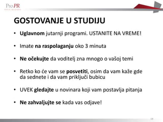 GOSTOVANJE U STUDIJU
• Uglavnom jutarnji programi. USTANITE NA VREME!

• Imate na raspolaganju oko 3 minuta

• Ne očekujte da voditelj zna mnogo o vašoj temi

• Retko ko de vam se posvetiti, osim da vam kaže gde
  da sednete i da vam priključi bubicu

• UVEK gledajte u novinara koji vam postavlja pitanja

• Ne zahvaljujte se kada vas odjave!

                                                        19
 