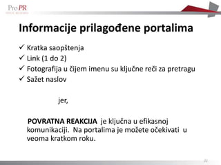 Informacije prilagođene portalima
 Kratka saopštenja
 Link (1 do 2)
 Fotografija u čijem imenu su ključne reči za pretragu
 Sažet naslov

            jer,

  POVRATNA REAKCIJA je ključna u efikasnoj
  komunikaciji. Na portalima je možete očekivati u
  veoma kratkom roku.

                                                          22
 