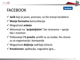 FACEBOOK
 Jezik koji je jasan, precizan, sa što manje karaktera
 Manje formalna komunikacija
 Mogudnost anketa
 Aktivnosti na “prijateljskim” fan stranama – opcije
  like i mention
 Poštovanje FB pravila: profili su za osobe, fan strane
  su za organizacije i kompanije
 Mogudnost deljenja sadržaja (share)
 Kreativnost: aplikacije, nagradne igre,...


                                                           23
 